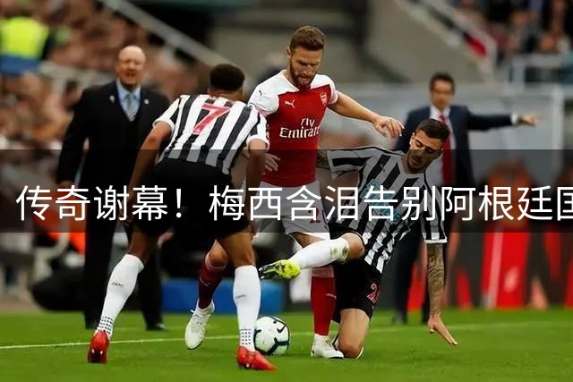 传奇谢幕！梅西含泪告别阿根廷国家队